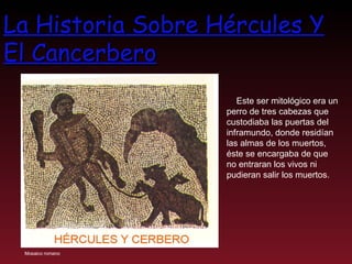 La Historia Sobre Hércules Y El Cancerbero Este ser mitológico era un perro de tres cabezas que custodiaba las puertas del inframundo, donde residían las almas de los muertos, éste se encargaba de que no entraran los vivos ni pudieran salir los muertos.  Mosaico romano 