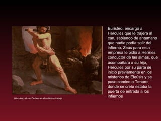 Hércules y el can Cerbero en el undécimo trabajo Euristeo, encargó a Hércules que le trajera al can, sabiendo de antemano que nadie podía salir del infierno. Zeus para esta empresa le pidió a Hermes, conductor de las almas, que acompañara a su hijo, Hércules por su parte se inició previamente en los misterios de Eleúsis y se puso camino a Tenaro, donde se creía estaba la puerta de entrada a los infiernos 