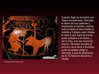 Cuando llegó se encontró con Teseo encadenado, Hércules le liberó de sus cadenas y emprendió el camino, cuando estuvo frente al dios Hades le solicitó a Cerbero, pero Hades le instó a que fuera él mismo quién redujera a la bestia, y así lo hizo, con sus enormes brazos, Hércules sometió al animal y se lo llevó a Euristeo, quién asustado obligó a Hércules a que se deshiciera de él. El héroe lo devolvió a Hades.  Cerámica griega de figuras rojas 