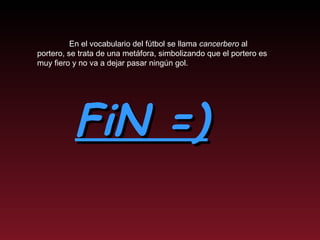 FiN =) En el vocabulario del fútbol se llama  cancerbero  al portero, se trata de una metáfora, simbolizando que el portero es muy fiero y no va a dejar pasar ningún gol. 
