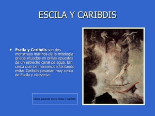 ESCILA Y CARIBDIS Escila y Caribdis  son dos monstruos marinos de la mitología griega situados en orillas opuestas de un estrecho canal de agua, tan cerca que los marineros intentando evitar Caribdis pasarían muy cerca de Escila y viceversa. Ulises pasando entre Escila y Caribdis  