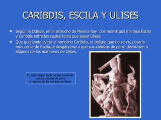 CARIBDIS, ESCILA Y ULISES Según la Odisea, en el estrecho de Mesina hay  dos monstruos marinos Escila y Caribdis entre los cuales tenia que pasar Ulises. Que queriendo evitar el remolino Caribdis, el peligro que no se ve, pasaría muy cerca de Escila, arriesgándose a que sus cabezas de perro devorasen a algunos de los marineros de Ulises. En esta imagen Escila se esta comiendo  con sus cabezas de perro  a  algunos de los hombres de Ulises  