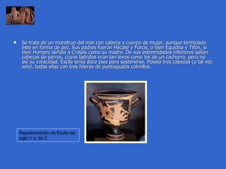 Se trata de un monstruo del mar con cabeza y cuerpo de mujer, aunque terminado éste en forma de pez. Sus padres fueron Hécate y Forcis, o bien Equidna y Tifón, si bien Homero señala a Crateis como su madre. De sus extremidades inferiores salían cabezas de perros, cuyos ladridos eran tan leves como los de un cachorro, pero no así su voracidad. Escila tenía doce pies para sostenerse. Poseía tres cabezas (o tal vez seis), todas ellas con tres hileras de puntiagudos colmillos.  Representación de Escila del siglo V a. de C.  