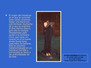 El origen del monstruo en el que se convirtió tiene varias versiones. Según una Escila era una hermosa muchacha de la que se enamora el dios marino Glauco, pero ella lo rechazo. Desesperado pidió ayuda a la hechicera Circe, que verso un veneno en el la fuente donde Escila tenia costumbre de bañarse. Esta se encontró metamorfoseada en un monstruo horrible y horrorizada se lanzó a las profundidades de las olas. La Circe envidiosa  derramando  Un veneno sobre en lago  En el que se baña  Escila, cuadro de J. WaterHouse 