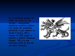 En la mitología griega, la Hidra de Lerna era un antiguo y despiadado monstruo acuático ctónico con forma de serpiente policéfala (cuyo número va desde 5 hasta 100 e incluso 10.000 según la fuente) y aliento venenoso (Higino, 30) a la que Heracles mató en uno de sus doce trabajos.   