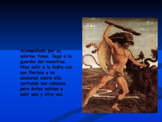 Acompañado por su sobrino Yolao, llegó a la guardia del monstruo. Hizo salir a la hidra con sus flechas y se abalanzó sobre ella cortando sus cabezas, pero éstas volvían a salir una y otra vez.  