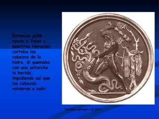 Entonces pidió ayuda a Yolao y, mientras Heracles cortaba las cabezas de la hidra, él quemaba con una antorcha la herida, impidiendo así que las cabezas volvieran a salir.  Hércules matando a la hidra 