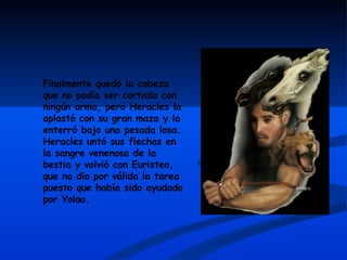 Finalmente quedó la cabeza que no podía ser cortada con ningún arma, pero Heracles la aplastó con su gran maza y la enterró bajo una pesada losa. Heracles untó sus flechas en la sangre venenosa de la bestia y volvió con Euristeo, que no dio por válida la tarea puesto que había sido ayudado por Yolao. 
