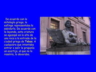 .  De acuerdo con la mitología griega, la esfinge representaba la sabiduría. De acuerdo con la leyenda, esta criatura se agazapó en lo alto de una roca a la entrada de la ciudad griega de  Tebas . A cualquiera que intentaba entrar o salir le proponía un acertijo, al   que no lo resolvía, lo devoraba.  