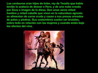 Los centauros eran hijos de Ixiòn, rey de Tesalia que había tenido la audacia de desear a Hera, y de una nube creada por Zeus a imagen de la diosa. Son unos seres mitad hombre y mitad caballo que viven en la naturaleza agreste; se alimentan de carne cruda y cazan a sus presas armados de palos y piedras. Sus costumbres suelen ser brutales, sobre todo en relación con las mujeres y cuando están bajo los efectos del vino.        