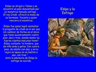 E Edipo y la Esfinge Edipo se dirigió a Tebas y se encontró un país desvastado por un monstruo llamado esfinge .  El rey Creón  ofreció la mano de su hermana  Yocasta a quien venciera al monstruo. Edipo fue quien logró contestar la pregunta de ¿Cuál es el ser que sin cambiar de forma es el único que tiene sucesivamente cuatro pies ,dos y tres, siendo menor su fuerza cuantos mas pies tiene? Edipo contesto “el hombre, que de niño anda a gatas. Con cuatro pies, de adulto con dos, y en la vejez se apoya en un baston o sea, con tres “.  Ante la sabiduría de Edipo la esfinge se suicida. 
