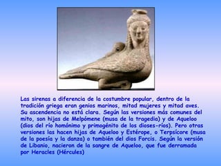 Las sirenas a diferencia de la costumbre popular, dentro de la tradición griega eran genios marinos, mitad mujeres y mitad aves. Su ascendencia no está clara. Según las versiones más comunes del mito, son hijas de Melpómene (musa de la tragedia) y de Aqueloo (dios del río homónimo y primogénito de los dioses-ríos). Pero otras versiones las hacen hijas de Aqueloo y Estérope, o Terpsícore (musa de la poesía y la danza) o también del dios Forcis. Según la versión de Libanio, nacieron de la sangre de Aqueloo, que fue derramada por Heracles (Hércules)  