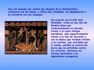 Hay una leyenda que cuenta que después de la metamorfosis, rivalizaron con las musas, y éstas muy ofendidas, las desplumaron y se coronaron con sus despojos  De acuerdo con el mito más difundido, vivían en una isla del Mediterráneo que tradicionalmente es ubicaba frente a la costa italiana meridional, más específicamente frente a la Isla de Sorrento y con la música que tocaban atraían a los marinos, que aturdidos por el sonido, perdían el control del barco que se estrellaba contra los arrecifes. Entonces las Sirenas devoraban a los imprudentes navegantes   