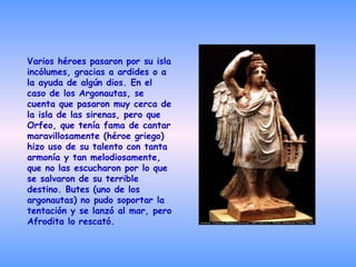 Varios héroes pasaron por su isla incólumes, gracias a ardides o a la ayuda de algún dios. En el caso de los Argonautas, se cuenta que pasaron muy cerca de la isla de las sirenas, pero que Orfeo, que tenía fama de cantar maravillosamente (héroe griego) hizo uso de su talento con tanta armonía y tan melodiosamente, que no las escucharon por lo que se salvaron de su terrible destino. Butes (uno de los argonautas) no pudo soportar la tentación y se lanzó al mar, pero Afrodita lo rescató.   