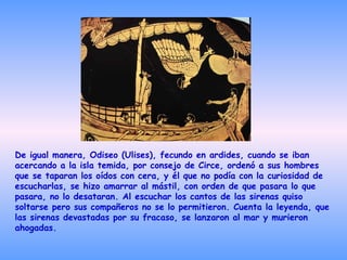 De igual manera, Odiseo (Ulises), fecundo en ardides, cuando se iban acercando a la isla temida, por consejo de Circe, ordenó a sus hombres que se taparan los oídos con cera, y él que no podía con la curiosidad de escucharlas, se hizo amarrar al mástil, con orden de que pasara lo que pasara, no lo desataran. Al escuchar los cantos de las sirenas quiso soltarse pero sus compañeros no se lo permitieron. Cuenta la leyenda, que las sirenas devastadas por su fracaso, se lanzaron al mar y murieron ahogadas.  