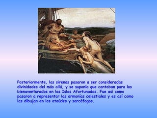 Posteriormente, las sirenas pasaron a ser consideradas divinidades del más allá, y se suponía que cantaban para los bienaventurados en las Islas Afortunadas. Fue así como pasaron a representar las armonías celestiales y es así como las dibujan en los ataúdes y sarcófagos. 