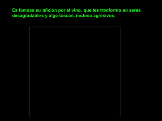 Es famosa su afición por el vino, que les tranforma en seres desagradables y algo toscos, incluso agresivos .                                                                                       