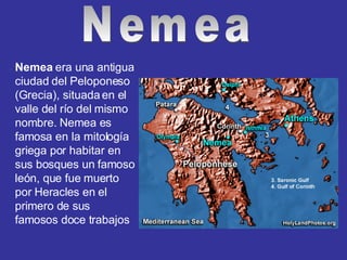 Nemea  era una antigua ciudad del Peloponeso (Grecia), situada en el valle del río del mismo nombre. Nemea es famosa en la mitología griega por habitar en sus bosques un famoso león, que fue muerto por Heracles en el primero de sus famosos doce trabajos  Nemea 