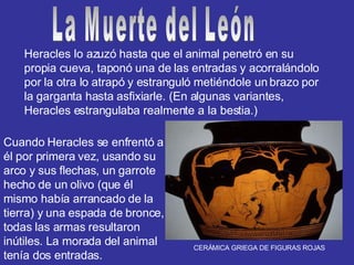 Heracles lo azuzó hasta que el animal penetró en su propia cueva, taponó una de las entradas y acorralándolo por la otra lo atrapó y estranguló metiéndole un brazo por la garganta hasta asfixiarle. (En algunas variantes, Heracles estrangulaba realmente a la bestia.) Cuando Heracles se enfrentó a él por primera vez, usando su arco y sus flechas, un garrote hecho de un olivo (que él mismo había arrancado de la tierra) y una espada de bronce, todas las armas resultaron inútiles. La morada del animal tenía dos entradas. La Muerte del León CERÁMICA GRIEGA DE FIGURAS ROJAS 