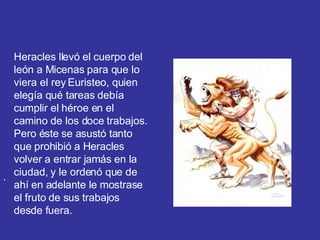 .  Heracles llevó el cuerpo del león a Micenas para que lo viera el rey Euristeo, quien elegía qué tareas debía cumplir el héroe en el camino de los doce trabajos. Pero éste se asustó tanto que prohibió a Heracles volver a entrar jamás en la ciudad, y le ordenó que de ahí en adelante le mostrase el fruto de sus trabajos desde fuera. 
