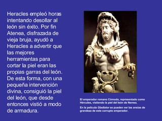 Heracles empleó horas intentando desollar al león sin éxito. Por fin Atenea, disfrazada de vieja bruja, ayudó a Heracles a advertir que las mejores herramientas para cortar la piel eran las propias garras del león. De esta forma, con una pequeña intervención divina, consiguió la piel del león, que desde entonces vistió a modo de armadura. El emperador romano Cómodo, representado como Hércules, vistiendo la piel del león de Nemea. En la película  Gladiator  se pueden ver las ansias de grandeza de este corrupto emperador. 