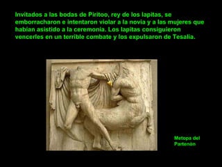 Invitados a las bodas de Piritoo, rey de los lapitas, se emborracharon e intentaron violar a la novia y a las mujeres que habían asistido a la ceremonia. Los lapitas consiguieron vencerles en un terrible combate y los expulsaron de Tesalia.  Metopa del Partenòn 