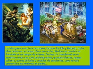 Las Gorgonas eran tres hermanas, Esteno, Euríale y Medusa, todas ellas bellas en un tiempo. Pero una noche, Medusa se acostó con Poseidón en un templo de Atenea. Furiosa, la transformó en un monstruo alado con ojos deslumbrantes, grandes dientes, lengua saliente, garras afiladas y cabellos de serpientes, cuya mirada convertía a los hombres en piedra...  
