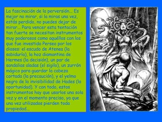 La fascinación de la perversión... Es mejor no mirar, si la miras una vez, estás perdido, no puedes dejar de mirar... Para vencer esta tentación tan fuerte se necesitan instrumentos muy poderosos como aquéllos con los que fue investido Perseo por los dioses: el escudo de Atenea (la sabiduría), la hoz diamantina de Hermes (la decisión), un par de sandalias aladas (el sigilo), un zurrón mágico para guardar la cabeza cortada (la precaución), y el yelmo negro de la invisibilidad de Hades (la oportunidad). Y con todo, estos instrumentos hay que usarlos una sola vez y en el momento preciso, ya que una vez utilizados pierden toda propiedad...  