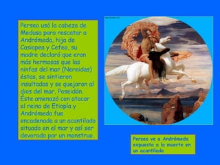 Perseo usó la cabeza de Medusa para rescatar a Andrómeda, hija de Casiopea y Cefeo, su madre declaró que eran más hermosas que las ninfas del mar (Nereidas) éstas, se sintieron insultadas y se quejaron al dios del mar, Poseidón. Éste amenazó con atacar el reino de Etiopía y Andrómeda fue encadenada a un acantilado situado en el mar y así ser devorada por un monstruo. Perseo ve a Andrómeda expuesta a la muerte en un acantilado 