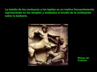 La batalla de los centauros y los lapitas es un motivo frecuentemente representado en los templos y simboliza el triunfo de la civilización sobre la barbarie.       Metopa del  Partenòn 