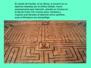 El marido de Pasífae, el rey Minos, lo encerró en un laberinto diseñado por el artífice Dédalo, hecho expresamente para retenerlo, ubicado en Cnosos en la isla de Creta. Por muchos años, hombres y mujeres eran llevados al laberinto como sacrificio, pues el Minotauro era antropófago. 