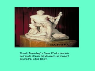 Cuando Teseo llegó a Creta, 27 años después de iniciado el terror del Minotauro, se enamoró de Ariadna, la hija del rey. 