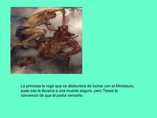La princesa le rogó que se abstuviera de luchar con el Minotauro, pues eso le llevaría a una muerte segura, pero Teseo la convenció de que él podía vencerlo.  