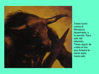 Teseo luchó contra el Minotauro desarmado, y lo derrotó. Para salir del laberinto, Teseo siguió de vuelta el hilo que Ariadna le había dado, hasta salir. 