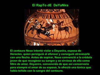 El RapTo dE  DeYaNira El centauro Neso intentó violar a Deyanira, esposa de Heracles, quien persiguió al ofensor y consiguió atravesarle con una flecha. Antes de expirar, Neso convenció a la crédula joven de que recogiese su sangre y se sirviese de ella como filtro de amor. Deyanira, convencida de que así conservaría para siempre el amor de su esposo, le ofreció una túnica que había teñido con la sangre del centauro. 