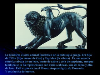La Quimera es otro animal fantástico de la mitología griega. Era hija de Tifón (hijo menor de Gea) y Equidna (la víbora).  Es una mezcla entre la cabeza de un león, busto de cabra y cola de serpiente, aunque también se la ha representado con varias cabezas, una de cabra y otra de león. Está expuesta en el Museo Arqueológico de Florencia. Y esta hecha de bronce. 