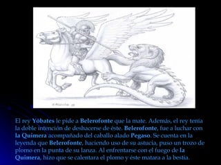 El rey  Yóbates  le pide a  Belerofonte  que la mate. Además, el rey tenía la doble intención de deshacerse de éste.  Belerofonte , fue a luchar con  la Quimera  acompañado del caballo alado  Pegaso . Se cuenta en la leyenda que  Belerofonte , haciendo uso de su astucia, puso un trozo de plomo en la punta de su lanza. Al enfrentarse con el fuego de  la Quimera , hizo que se calentara el plomo y éste matara a la bestia. 