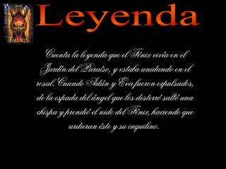 Leyenda Cuenta la leyenda que el Fénix vivía en el Jardín del Paraíso, y estaba anidando en el rosal. Cuando Adán y Eva fueron expulsados, de la espada del ángel que los desterró saltó una chispa y prendió el nido del Fénix, haciendo que ardieran éste y su inquilino.  