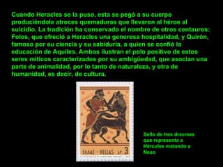 Cuando Heracles se la puso, esta se pegó a su cuerpo produciéndole atroces quemaduras que llevaron al héroe al suicidio. La tradición ha conservado el nombre de otros centauros: Folos, que ofreció a Heracles una generosa hospitalidad, y Quirón, famoso por su ciencia y su sabiduría, a quien se confió la educación de Aquiles. Ambos ilustran el polo positivo de estos seres míticos caracterizados por su ambigüedad, que asocian una parte de animalidad, por lo tanto de naturaleza, y otra de humanidad, es decir, de cultura. Sello de tres dracmas que representa a Hércules matando a Neso 