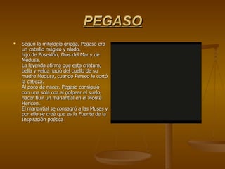 PEGASO Según la mitología griega, Pegaso era un caballo mágico y alado, hijo de Poseidón, Dios del Mar y de Medusa. La leyenda afirma que esta criatura, bella y veloz nació del cuello de su madre Medusa, cuando Perseo le cortó la cabeza. Al poco de nacer, Pegaso consiguió con una sola coz al golpear el suelo, hacer fluir un manantial en el Monte Hericón. El manantial se consagró a las Musas y por ello se creé que es la Fuente de la Inspiración poética 