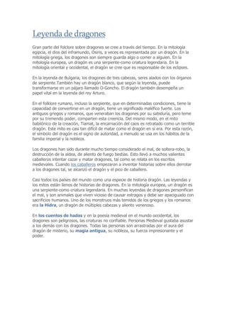 Leyenda de dragones
Gran parte del folclore sobre dragones se cree a través del tiempo. En la mitología
egipcia, el dios del inframundo, Osiris, a veces es representada por un dragón. En la
mitología griega, los dragones son siempre guarda algo o comer a alguien. En la
mitología europea, un dragón es una serpiente-como criatura legendaria. En la
mitología oriental y occidental, el dragón se cree que es responsable de los eclipses.

En la leyenda de Bulgaria, los dragones de tres cabezas, seres alados con los órganos
de serpiente.También hay un dragón blanco, que según la leyenda, puede
transformarse en un pájaro llamado O-Goncho. El dragón también desempeña un
papel vital en la leyenda del rey Arturo.

En el folklore rumano, incluso la serpiente, que en determinadas condiciones, tiene la
capacidad de convertirse en un dragón, tiene un significado maléfico fuerte. Los
antiguos griegos y romanos, que veneraban los dragones por su sabiduría, pero teme
por su tremendo poder, comparten esta creencia. Del mismo modo, en el mito
babilónico de la creación, Tiamat, la encarnación del caos es retratado como un terrible
dragón. Este mito es casi tan difícil de matar como el dragón en sí era. Por esta razón,
el símbolo del dragón es el signo de autoridad, a menudo se usa en los hábitos de la
familia imperial y la nobleza.

Los dragones han sido durante mucho tiempo considerado el mal, de soltera-robo, la
destrucción de la aldea, de aliento de fuego bestias. Esto llevó a muchos valientes
caballeros intentar cazar y matar dragones, tal como se relata en los escritos
medievales. Cuando los caballeros empezaron a inventar historias sobre ellos derrotar
a los dragones tal, se alcanzó el dragón y el pico de caballero.

Casi todos los países del mundo como una especie de historia dragón. Las leyendas y
los mitos están llenos de historias de dragones. En la mitología europea, un dragón es
una serpiente-como criatura legendaria. En muchas leyendas de dragones personifican
el mal, y son animales que viven vicioso de causar estragos y debe ser apaciguado con
sacrificios humanos. Uno de los monstruos más temidos de los griegos y los romanos
era la Hidra, un dragón de múltiples cabezas y aliento venenoso.

En los cuentos de hadas y en la poesía medieval en el mundo occidental, los
dragones son peligrosos, las criaturas no confiable. Personas Medieval gustaba asustar
a los demás con los dragones. Todas las personas son arrastradas por el aura del
dragón de misterio, su magia antigua, su nobleza, su fuerza impresionante y el
poder.
 