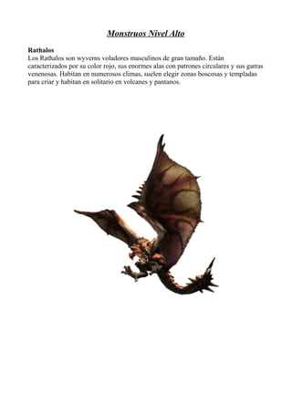 Monstruos Nivel Alto
Rathalos
Los Rathalos son wyverns voladores masculinos de gran tamaño. Están
caracterizados por su color rojo, sus enormes alas con patrones circulares y sus garras
venenosas. Habitan en numerosos climas, suelen elegir zonas boscosas y templadas
para criar y habitan en solitario en volcanes y pantanos.

 