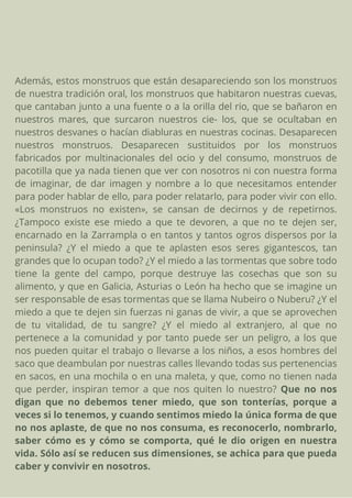 Además, estos monstruos que están desapareciendo son los monstruos
de nuestra tradición oral, los monstruos que habitaron nuestras cuevas,
que cantaban junto a una fuente o a la orilla del rio, que se bañaron en
nuestros mares, que surcaron nuestros cie- los, que se ocultaban en
nuestros desvanes o hacían diabluras en nuestras cocinas. Desaparecen
nuestros monstruos. Desaparecen sustituidos por los monstruos
fabricados por multinacionales del ocio y del consumo, monstruos de
pacotilla que ya nada tienen que ver con nosotros ni con nuestra forma
de imaginar, de dar imagen y nombre a lo que necesitamos entender
para poder hablar de ello, para poder relatarlo, para poder vivir con ello.
«Los monstruos no existen», se cansan de decirnos y de repetirnos.
¿Tampoco existe ese miedo a que te devoren, a que no te dejen ser,
encarnado en la Zarrampla o en tantos y tantos ogros dispersos por la
peninsula? ¿Y el miedo a que te aplasten esos seres gigantescos, tan
grandes que lo ocupan todo? ¿Y el miedo a las tormentas que sobre todo
tiene la gente del campo, porque destruye las cosechas que son su
alimento, y que en Galicia, Asturias o León ha hecho que se imagine un
ser responsable de esas tormentas que se llama Nubeiro o Nuberu? ¿Y el
miedo a que te dejen sin fuerzas ni ganas de vivir, a que se aprovechen
de tu vitalidad, de tu sangre? ¿Y el miedo al extranjero, al que no
pertenece a la comunidad y por tanto puede ser un peligro, a los que
nos pueden quitar el trabajo o llevarse a los niños, a esos hombres del
saco que deambulan por nuestras calles llevando todas sus pertenencias
en sacos, en una mochila o en una maleta, y que, como no tienen nada
que perder, inspiran temor a que nos quiten lo nuestro? Que no nos
digan que no debemos tener miedo, que son tonterías, porque a
veces si lo tenemos, y cuando sentimos miedo la única forma de que
no nos aplaste, de que no nos consuma, es reconocerlo, nombrarlo,
saber cómo es y cómo se comporta, qué le dio origen en nuestra
vida. Sólo así se reducen sus dimensiones, se achica para que pueda
caber y convivir en nosotros.
 