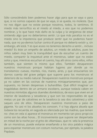 Sólo conociéndolo bien podemos hacer algo para que se vaya o para
que, si no somos capaces de que se vaya, si se queda, no moleste. Que
no nos digan que no existe porque nosotros, todos, lo sentimos. El
miedo más terrorífico es el miedo al miedo, a eso que no podemos
nombrar, y lo que hace más daño es la culpa y la vergüenza de estar
sintiendo algo que no deberíamos sentir. Lo que más paraliza no es el
miedo sino la impotencia que produce sentir que no podemos hacer
nada, que no po-demos luchar contra él porque no debería existir y, sin
embargo, ahí está. Y es que acaso no tenemos derecho a sentir... incluso
miedo? Es éste un empeño de adultos, un miedo de adultos, pues los
niños saben muy bien la tranquilidad que da escuchar un cuento de
miedo, compartir la inquietud ante el monstruo, saber que no están
solos y que, mientras escuchan el cuento, hay alli otros como ellos, niños
también, que sienten lo mismo que ellos. También desaparecen
nuestros monstruos porque habitan lugares por donde ya no
transitamos: cuevas, montes, ríos, mares, aires, y que ensuciamos sin
darnos cuenta del grave peligro que supone para los monstruos el
deterioro de su medio natural. Desaparecen nuestros monstruos porque
ya no caben en las cocinas de nuestros miniapartamentos que, por
supuesto, no tienen despensas o buhardillas. Qué dificil imaginar un
tragaldabas dentro de un armario escobero, aunque todavía caben en
nuestras minividas algunos duendes domésticos, de esos que viven en el
interior de lavadoras y secadoras y que son los responsables de que
metas un par de calcetines en la lavadora (o sea dos calcetines) y sólo
saques uno de ellos. Desaparecen nuestros monstruos a paso de
gigante. Ya casi ni los abuelos los conocen. Y si hay alguna abuela que
todavia los recuerda, en seguida es silenciada por las madres, que temen
no- ches en vela si aparece el monstruo en momento tan poco propi-cio
como son las altas horas... El inconveniente que supone ser despertada
en mitad de la noche por el grito de «Mamáaa», que re- vela la presencia
de un monstruo, puede evitarse enseñando a los otra palabra mágica
para espantar monstruos con costum nocturnas, por ejemplo, la palabra
Papáaa»,
 