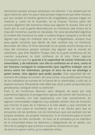 monstruos asustan porque amenazan con devorar. Y es verdad que los
ogros devoran, pero no pasa nada porque ninguno de que ellos mastica,
por eso reciben el nombre genérico de «tragaldabas, porque tragan sin
masticar y, como no te muerden, no te mueres. Formas parte del
proceso digestivo del monstruo hasta que alguien te rescata. Ésta es la
razón por la cual la gente devorada por un monstruo sale entera de la
tripa del monstruo cuando es rescatada. Por esta peculiaridad digestiva
el nombre del monstruo ha sado a nuestra lengua coloquial y se dice de
alguien que traga sin masticar que es un «tragaldabas», aunque muy
poca gente recuerda que detrás de este nombre hay un monstruo
devorador de niños. El chico devorado no se queda mucho tiempo en la
tripa del monstruo porque siempre hay alguien que le rescata (el
«donante», que diría Vladimir Propp). Ésta es la gran enseñanza de los
cuentos populares: la total confianza en el otro. Dicen algunos
investigadores que fue gracias a la capacidad de contar historias a la
comunidad, y de estimular con ello la confianza en el otro, como el
ser humano consiguió la cooperación (que significa trabajar con el
otro») entre los individuos, porque el otro no era un enemigo a
quien temer, sino alguien que podía ayudar. Esta capacidad del ser
humano de trabajar en común, de cazar juntos, hoy posible que la fuerza
de los individuos se sumase en la fuerza de la colectividad, y sólo así, la
especie humana, físicamente más débil que otras y peor preparada para
perpetuarse, consiguió evitar su extinción.
Pues si, los monstruos devoran, pero después de pasar por esta
experiencia digestiva el protagonista regresa del vientre del monstruo al
mundo renacido, con más experiencia, con más conocimiento. En
algunas comunidades indígenas muy aisladas existen ritos de iniciación
que marcan el paso de la infancia a la vida adulta y que consisten en
aislar en una cueva al muchacho que va a ser adulto para que se
encuentre con las sombras, con los monstruos, que casi siempre son las
propias sombras, los propios monstruos. Si el muchacho pasa la noche
en la cueva sin salir corriendo , sin huir, se le considera ya un miembro
de la comunidad todos los derechos y obligaciones de un adulto. con
Otro de los peligros que acechan a nuestros monstruos es que
de tanto no querer verlos, ya no sabemos verlos.
 