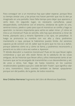 Para conseguir ver a un monstruo hay que saber esperar, porque lleva
su tiempo avistar uno, y las prisas nos hacen permitir que nos lo den ya
imaginado en una pantalla. Hace falta tiempo para dejar que aparezca y
verlo bien. En segundo lugar, es necesario camuflarse, pasar
desapercibido, confundirse con el entorno, olvidarse de quién es uno,
sentirse tronco, piedra o pato para que el monstruo se confíe y haga su
aparición. Lo tercero importante para verlos es saber mirar. ¿Y cómo se
mira a un monstruo? Pues es sencillo, sólo hay que atreverse a mirar de
frente, plantarle cara y mirarlo fijamente a los ojos, sin pestañear. Si
luego se pronuncia su nombre con voz alta y clara, podremos
mantenerlo a raya, porque le habremos puesto limite. Así seremos
capaces ya de convivir con él, saber que te pero que no nos va a dañar,
porque sabemos cómo es y cómo se llama, y podremos reconocerlo y
ponerlo en su sitio si otra vez vuelve a. Aparecer.
?Y dónde descubrir a nuestros monstruos? Pues en los que llevan siglos
contándose y que por ello están llenos de la sabiduría de las cosas
antiguas, de las historias que llevan años y años interesando tanto al ser
humano que se ha encargado de transmitirlas a sus descendientes y así,
de unos a otros, han llega- do hasta nosotros en los cuentos
«tradicionales» (palabra que pro- cede del latín “trado”, que significa «dar
a otro, transmitir»). Estos cuentos también se llaman «populares»
porque son del pueblo, de la gente, de todos nosotros.
Ana Cristina Herreros fragmento del Libro de Monstruos Españoles.
 
