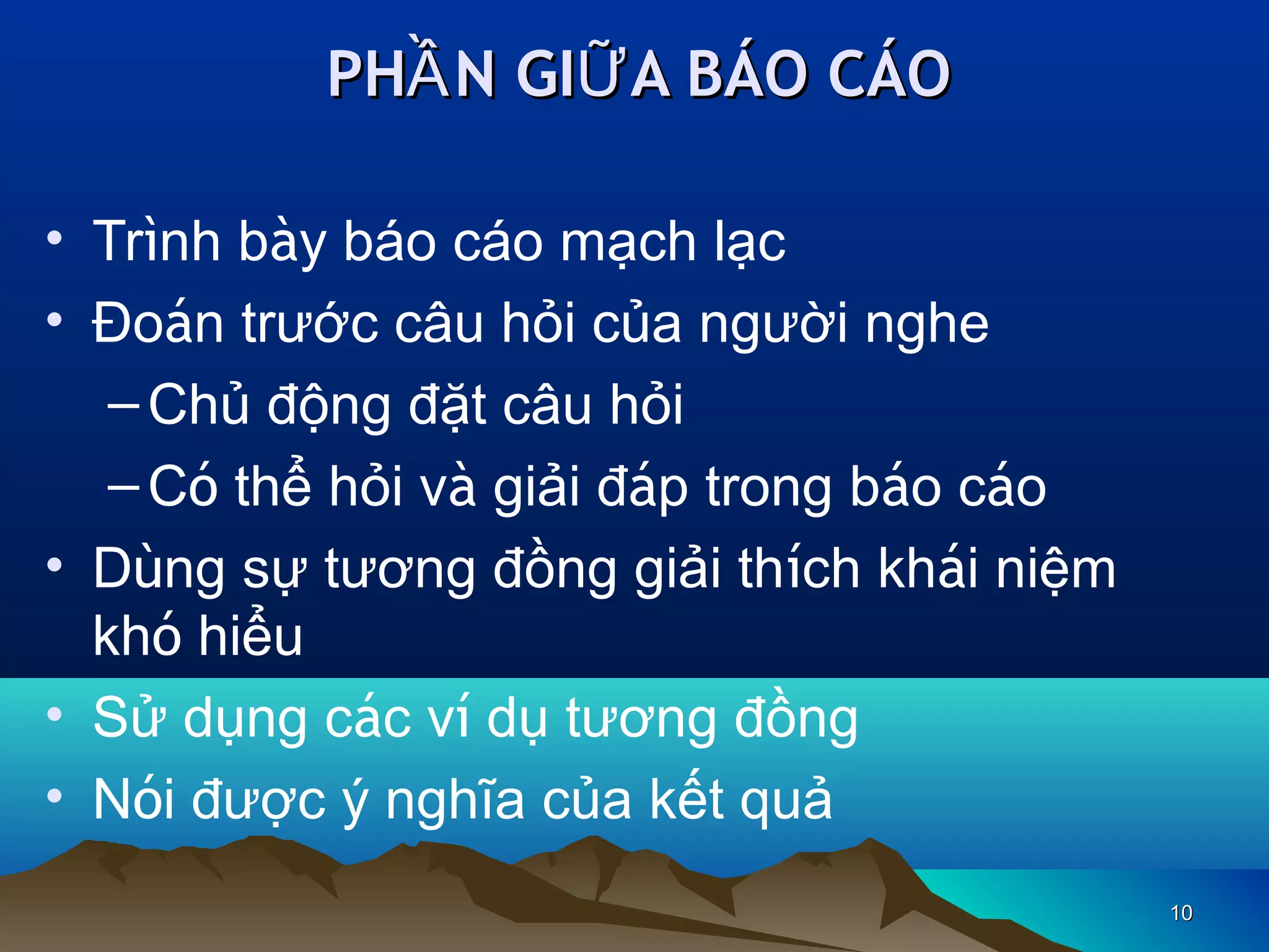 PHẦ N GIỮ A BÁO CÁO
• Trình bày báo cáo mạch lạc
• Đoán trước câu hỏi của người nghe
– Chủ động đặt câu hỏi
– Có thể hỏi và giải đáp trong báo cáo
• Dùng sự tương đồng giải thích khái niệm
khó hiểu
• Sử dụng các ví dụ tương đồng
• Nói được ý nghĩa của kết quả
10

 