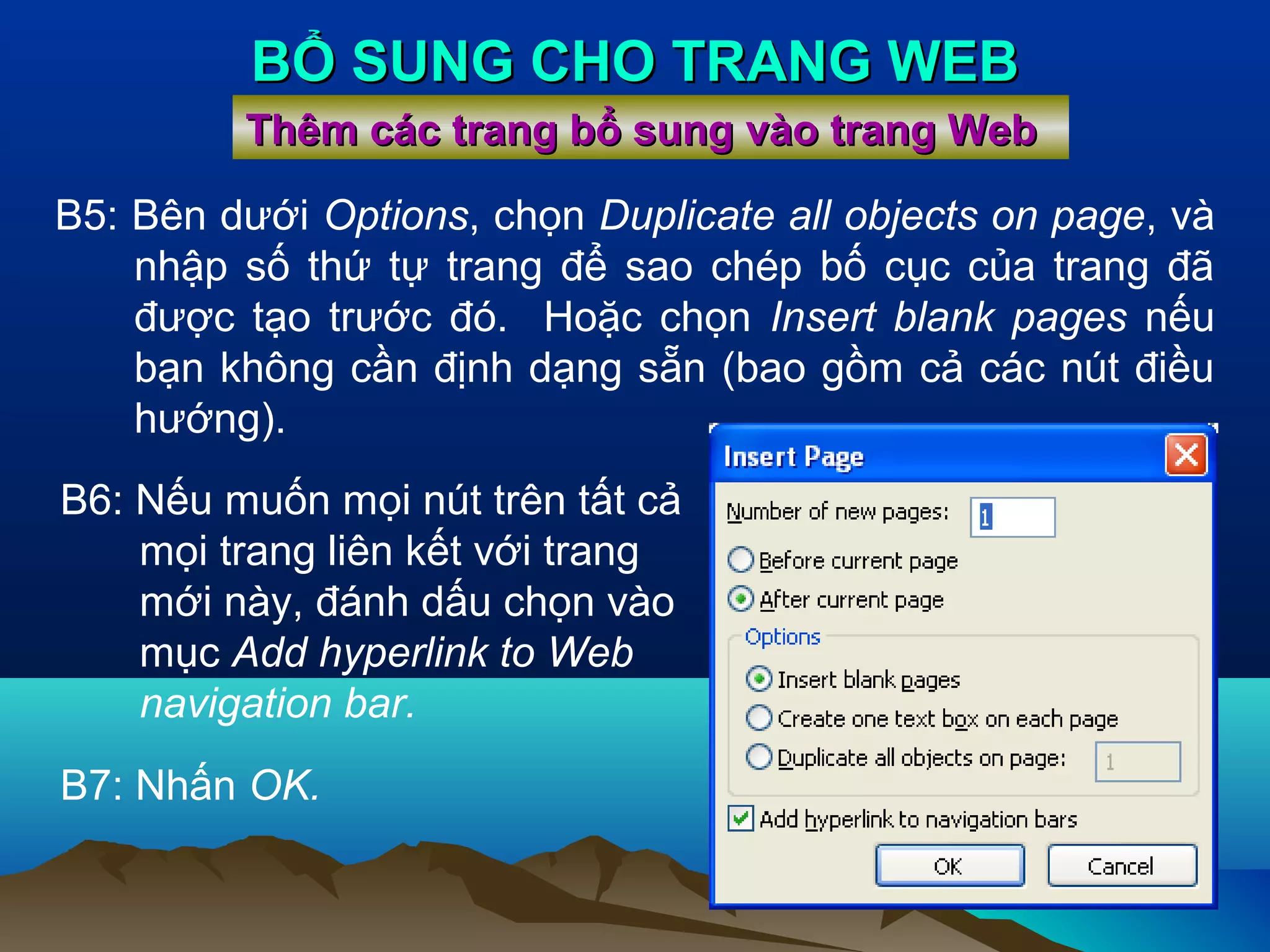 BỔ SUNG CHO TRANG WEB
Thêm các trang bổ sung vào trang Web
B5: Bên dưới Options, chọn Duplicate all objects on page, và
nhập số thứ tự trang để sao chép bố cục của trang đã
được tạo trước đó. Hoặc chọn Insert blank pages nếu
bạn không cần định dạng sẵn (bao gồm cả các nút điều
hướng).
B6: Nếu muốn mọi nút trên tất cả
mọi trang liên kết với trang
mới này, đánh dấu chọn vào
mục Add hyperlink to Web
navigation bar.
B7: Nhấn OK.

 