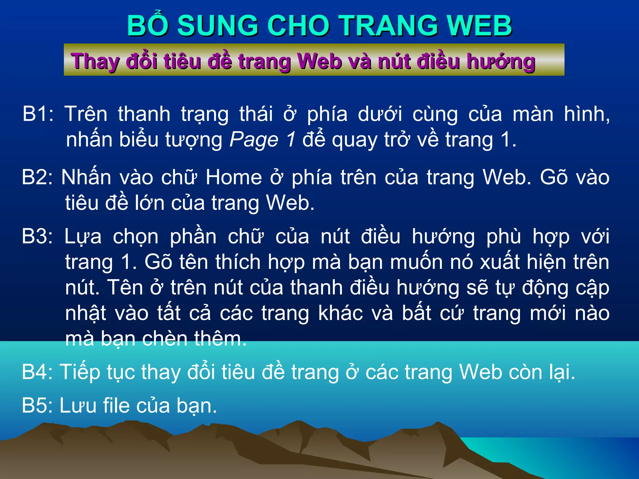 BỔ SUNG CHO TRANG WEB
Thay đổi tiêu đề trang Web và nút điều hướng
B1: Trên thanh trạng thái ở phía dưới cùng của màn hình,
nhấn biểu tượng Page 1 để quay trở về trang 1.
B2: Nhấn vào chữ Home ở phía trên của trang Web. Gõ vào
tiêu đề lớn của trang Web.
B3: Lựa chọn phần chữ của nút điều hướng phù hợp với
trang 1. Gõ tên thích hợp mà bạn muốn nó xuất hiện trên
nút. Tên ở trên nút của thanh điều hướng sẽ tự động cập
nhật vào tất cả các trang khác và bất cứ trang mới nào
mà bạn chèn thêm.
B4: Tiếp tục thay đổi tiêu đề trang ở các trang Web còn lại.
B5: Lưu file của bạn.

 
