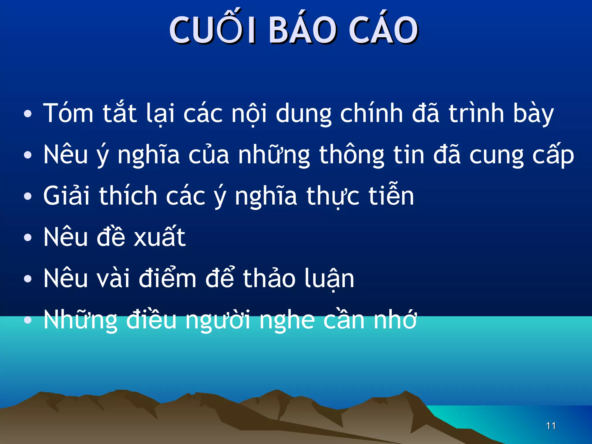 CUỐ I BÁO CÁO
• Tóm tắt lại các nội dung chính đã trình bày
• Nêu ý nghĩa của những thông tin đã cung cấp
• Giải thích các ý nghĩa thực tiễn
• Nêu đề xuất
• Nêu vài điểm để thảo luận
• Những điều người nghe cần nhớ

11

 